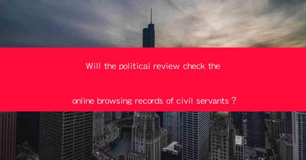 Will the political review check the online browsing records of civil servants？